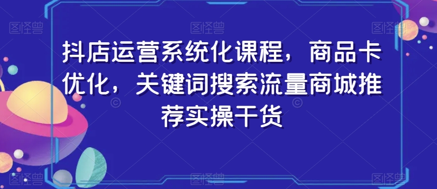 抖店运营系统化课程，商品卡优化，关键词搜索流量商城推荐实操干货-如意资源库