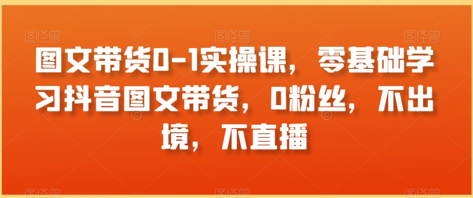 图文带货0-1实操课，零基础学习抖音图文带货，0粉丝，不出境，不直播-如意资源库