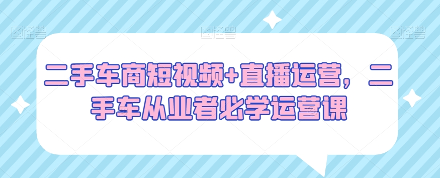 二手车商短视频+直播运营，二手车从业者必学运营课-如意资源库