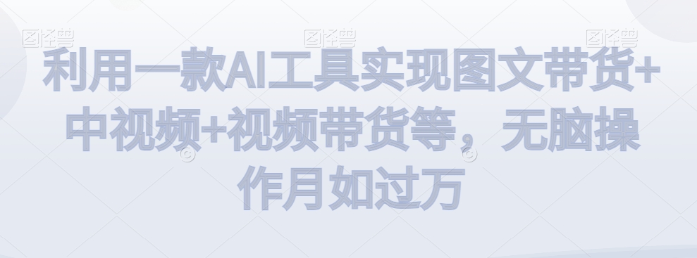 利用一款AI工具实现图文带货+中视频+视频带货等，无脑操作月如过万【揭秘】-如意资源库
