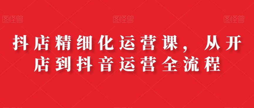 抖店精细化运营课，从开店到抖音运营全流程-如意资源库