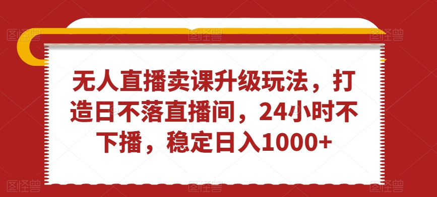 无人直播卖课升级玩法，打造日不落直播间，24小时不下播，稳定日入1000+【揭秘】-如意资源库