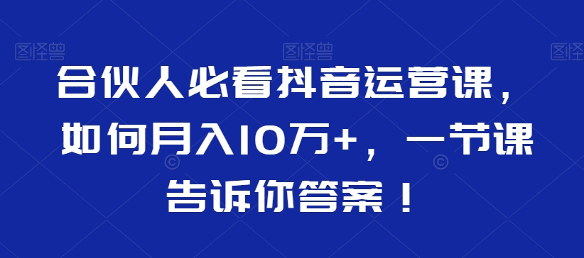 合伙人必看抖音运营课，如何月入10万+，一节课告诉你答案！-如意资源库