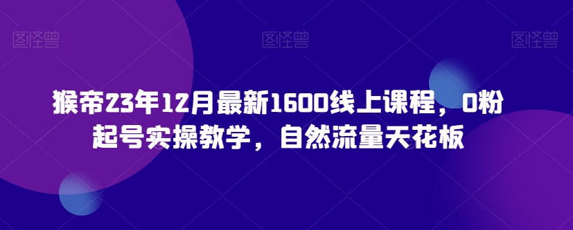 猴帝23年12月最新1600线上课程，0粉起号实操教学，自然流量天花板-如意资源库