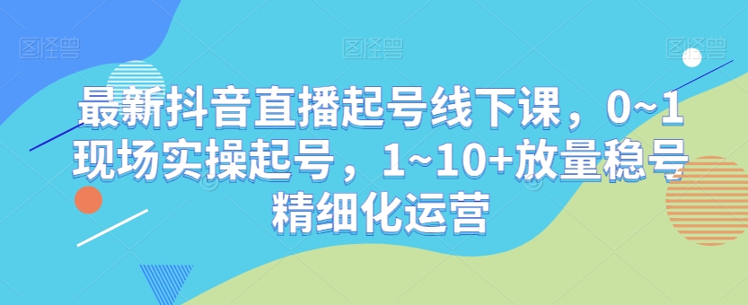 最新抖音直播起号线下课，0~1现场实操起号，1~10+放量稳号精细化运营-如意资源库