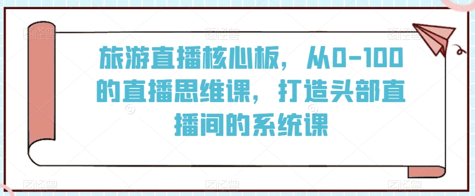 旅游直播核心板，从0-100的直播思维课，打造头部直播间的系统课-如意资源库