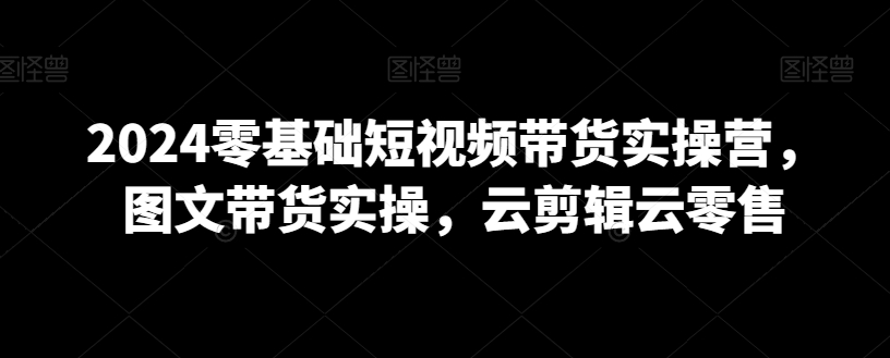 2024零基础短视频带货实操营，图文带货实操，云剪辑云零售-如意资源库