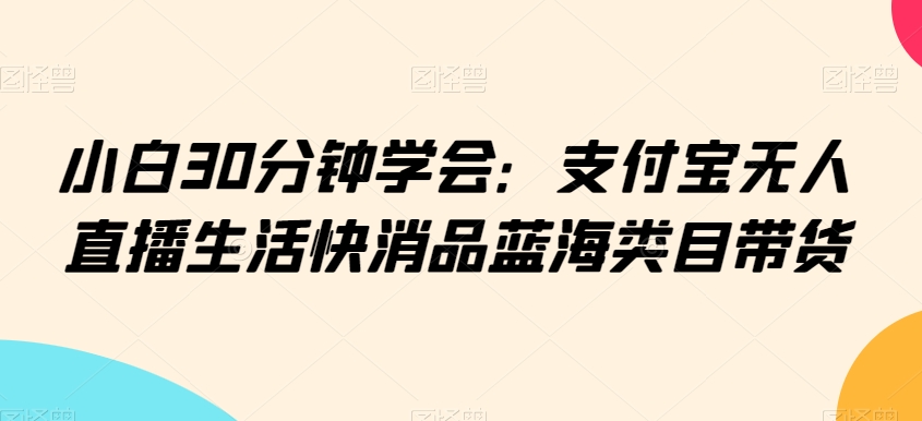 小白30分钟学会：支付宝无人直播生活快消品蓝海类目带货【揭秘】-如意资源库