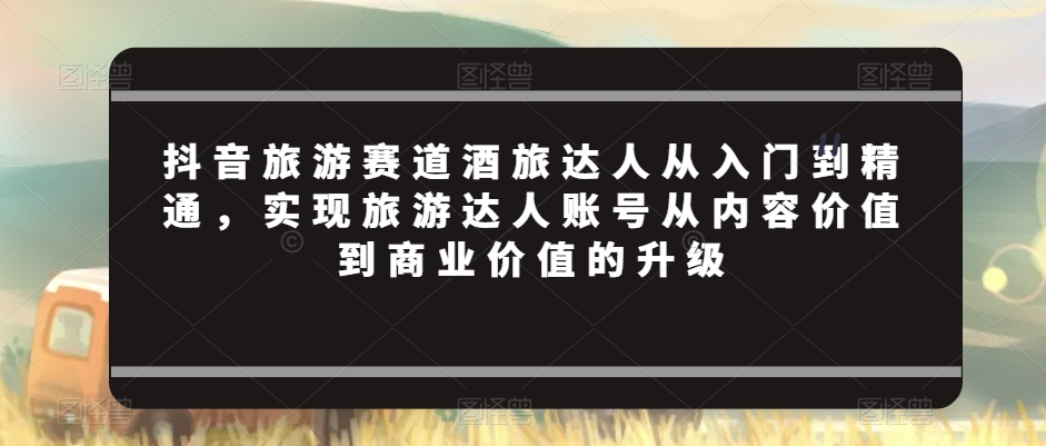 抖音旅游赛道酒旅达人从入门到精通，实现旅游达人账号从内容价值到商业价值的升级-如意资源库