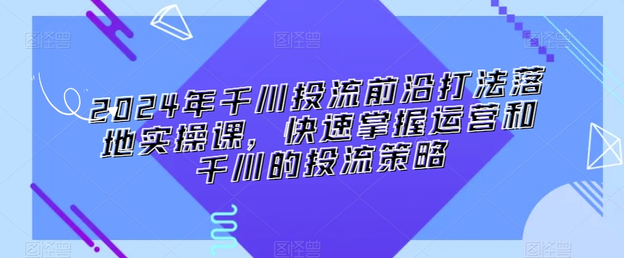 2024年千川投流前沿打法落地实操课，快速掌握运营和千川的投流策略-如意资源库