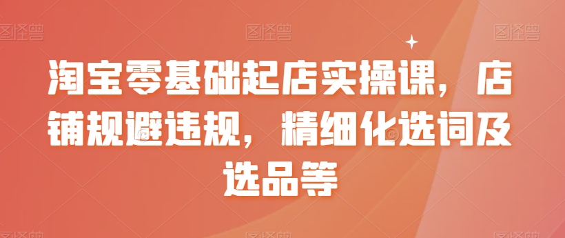 淘宝零基础起店实操课，店铺规避违规，精细化选词及选品等-如意资源库
