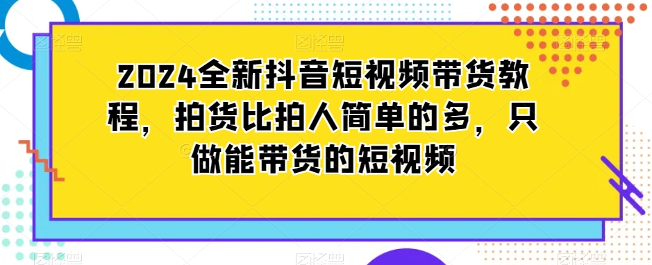 2024全新抖音短视频带货教程，拍货比拍人简单的多，只做能带货的短视频-如意资源库