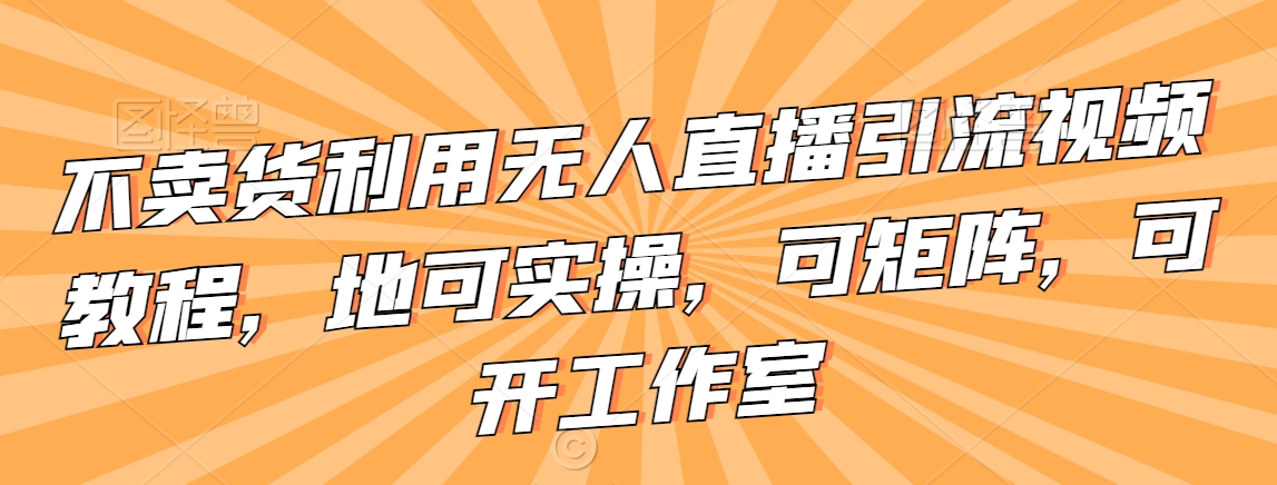 不卖货利用无人直播引流视频教程，地可实操，可矩阵，可开工作室【揭秘】-如意资源库
