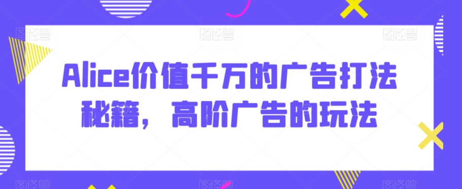 Alice价值千万的广告打法秘籍，高阶广告的玩法-如意资源库