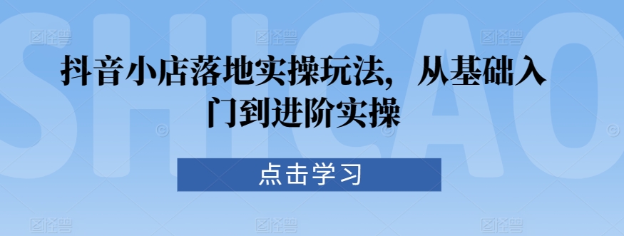 抖音小店落地实操玩法，从基础入门到进阶实操-如意资源库