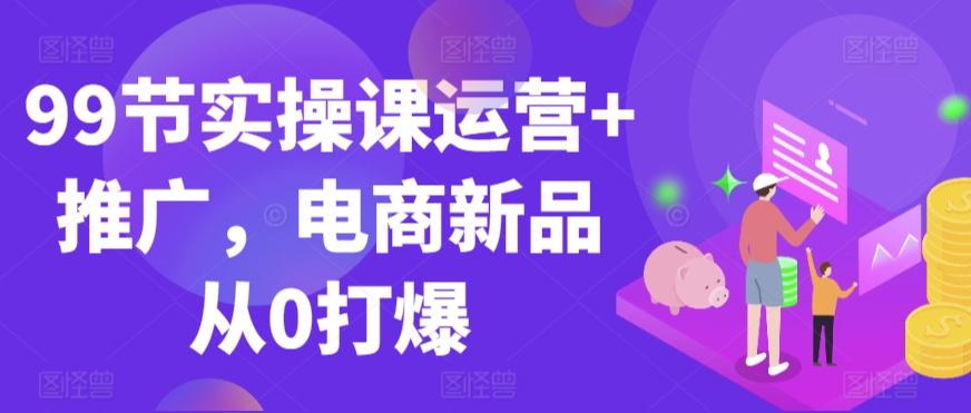99节实操课运营+推广，电商新品从0打爆-如意资源库