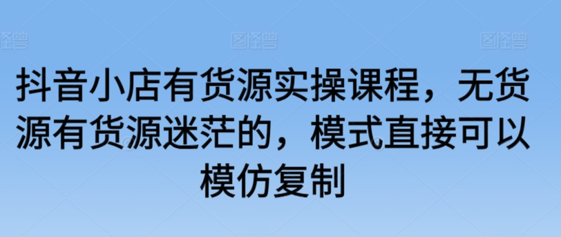抖音小店有货源实操课程，无货源有货源迷茫的，模式直接可以模仿复制-如意资源库