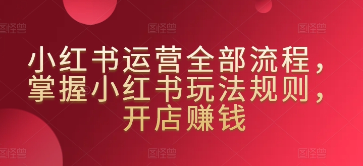 小红书运营全部流程，掌握小红书玩法规则，开店赚钱-如意资源库