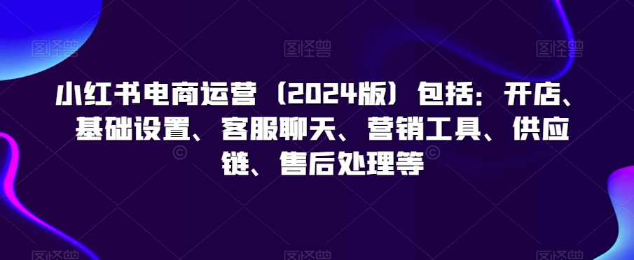 小红书电商运营（2024版）包括：开店、基础设置、客服聊天、营销工具、供应链、售后处理等-如意资源库