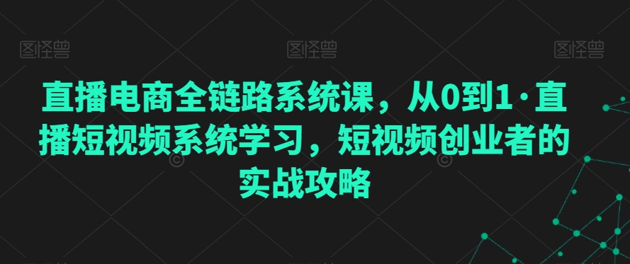 直播电商全链路系统课，从0到1·直播短视频系统学习，短视频创业者的实战攻略-如意资源库