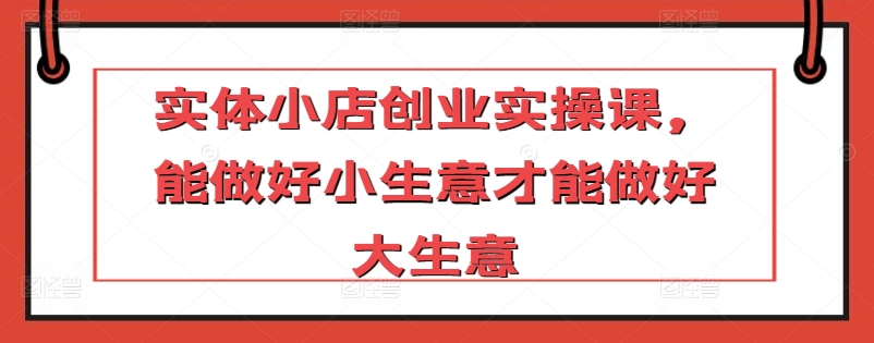 实体小店创业实操课，能做好小生意才能做好大生意-如意资源库