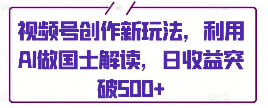 视频号创作新玩法，利用AI做国士解读，日收益突破500+【揭秘】-如意资源库