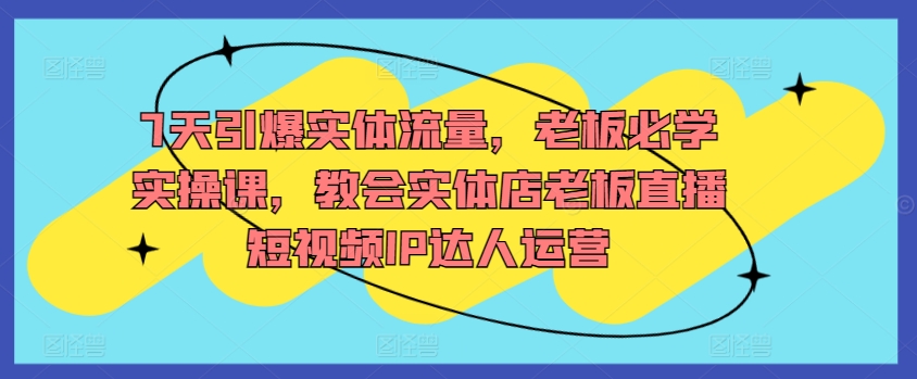 7天引爆实体流量，老板必学实操课，教会实体店老板直播短视频IP达人运营-如意资源库
