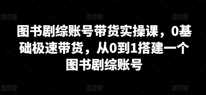 图书剧综账号带货实操课，0基础极速带货，从0到1搭建一个图书剧综账号-如意资源库