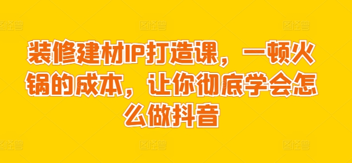 装修建材IP打造课，一顿火锅的成本，让你彻底学会怎么做抖音-如意资源库