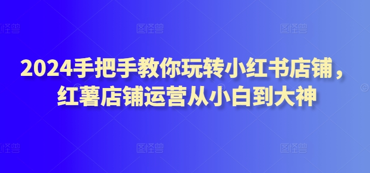 2024手把手教你玩转小红书店铺，红薯店铺运营从小白到大神-如意资源库
