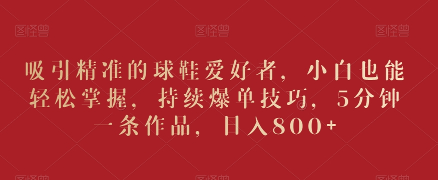 吸引精准的球鞋爱好者，小白也能轻松掌握，持续爆单技巧，5分钟一条作品，日入800+【揭秘】-如意资源库