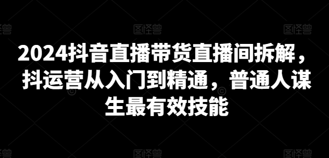 2024抖音直播带货直播间拆解，抖运营从入门到精通，普通人谋生最有效技能-如意资源库