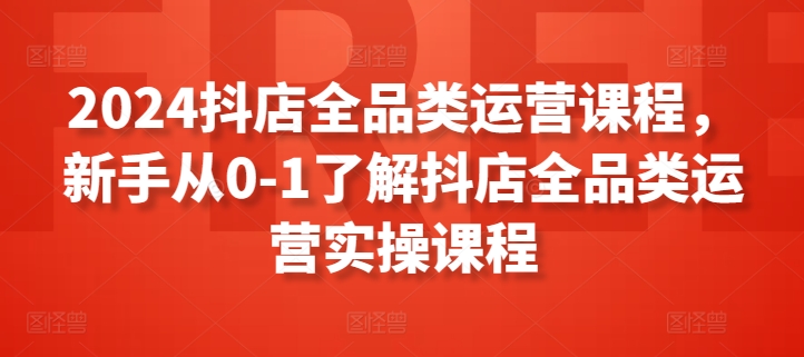 2024抖店全品类运营课程，新手从0-1了解抖店全品类运营实操课程-如意资源库