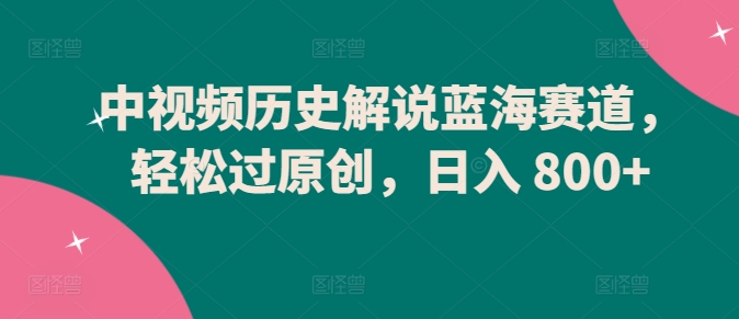 中视频历史解说蓝海赛道，轻松过原创，日入 800+【揭秘】-如意资源库