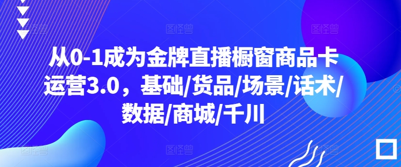 从0-1成为金牌直播橱窗商品卡运营3.0，基础/货品/场景/话术/数据/商城/千川-如意资源库