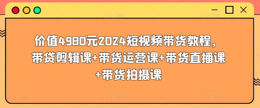 价值4980元2024短视频带货教程，带贷剪辑课+带货运营课+带货直播课+带货拍摄课-如意资源库
