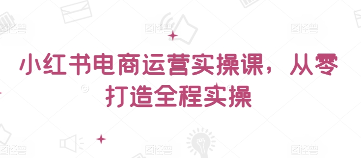 小红书电商运营实操课，​从零打造全程实操-如意资源库
