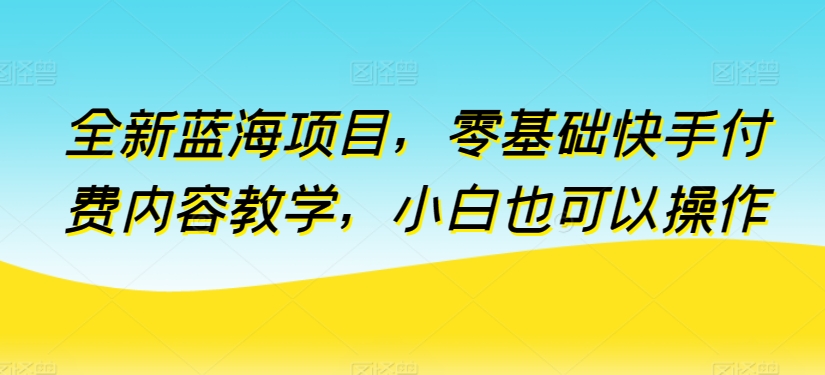 全新蓝海项目，零基础快手付费内容教学，小白也可以操作【揭秘】-如意资源库