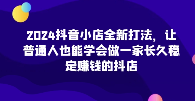 2024抖音小店全新打法，让普通人也能学会做一家长久稳定赚钱的抖店-如意资源库
