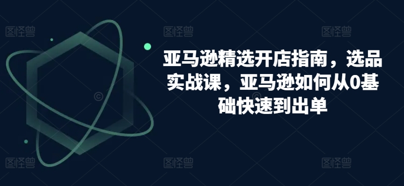 亚马逊精选开店指南，选品实战课，亚马逊如何从0基础快速到出单-如意资源库