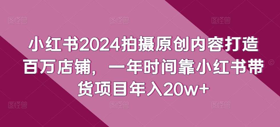 小红书2024拍摄原创内容打造百万店铺，一年时间靠小红书带货项目年入20w+-如意资源库