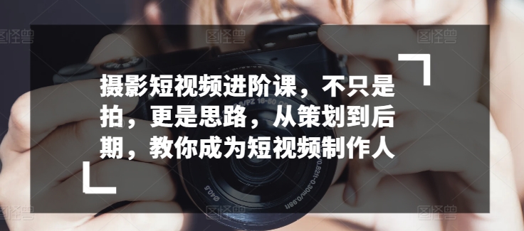 摄影短视频进阶课，不只是拍，更是思路，从策划到后期，教你成为短视频制作人-如意资源库