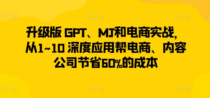 升级版 GPT、MJ和电商实战，从1~10 深度应用帮电商、内容公司节省60%的成本-如意资源库