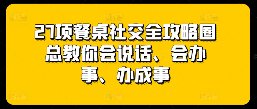 27项餐桌社交全攻略圈总教你会说话、会办事、办成事-如意资源库