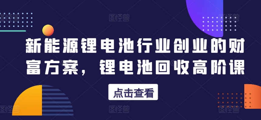 新能源锂电池行业创业的财富方案，锂电池回收高阶课-如意资源库