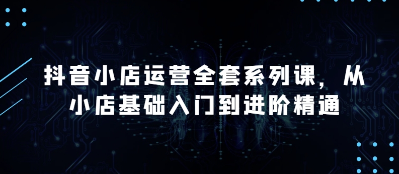 抖音小店运营全套系列课，全新升级，从小店基础入门到进阶精通，系统掌握月销百万小店的核心秘密-如意资源库