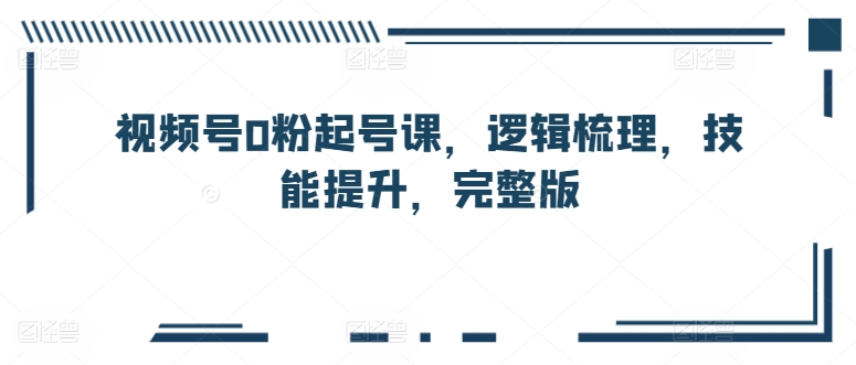 视频号0粉起号课，逻辑梳理，技能提升，完整版-如意资源库
