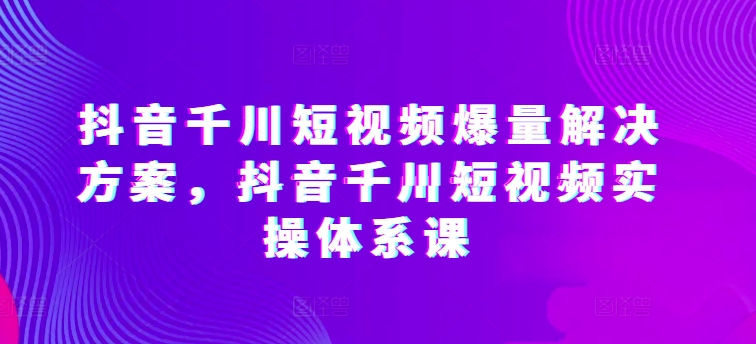 抖音千川短视频爆量解决方案，抖音千川短视频实操体系课-如意资源库