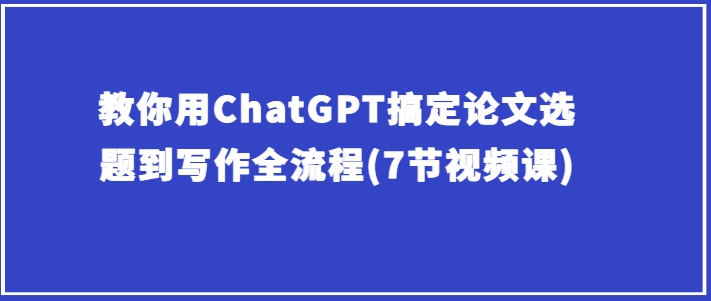 教你用ChatGPT搞定论文选题到写作全流程(7节视频课)-如意资源库
