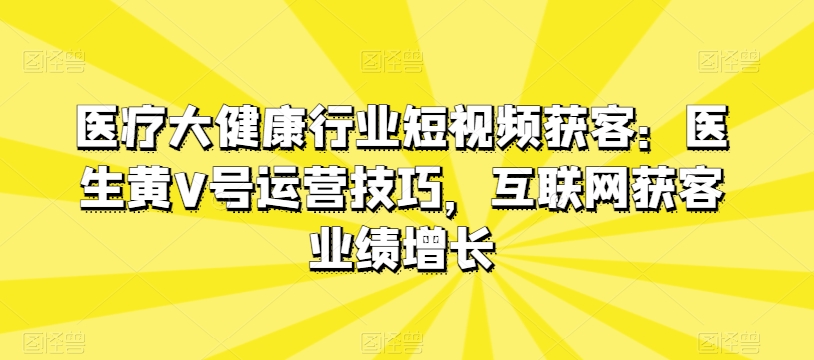 医疗大健康行业短视频获客：医生黄V号运营技巧，互联网获客业绩增长-如意资源库